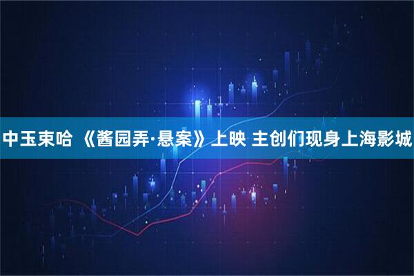 中玉束哈 《酱园弄·悬案》上映 主创们现身上海影城