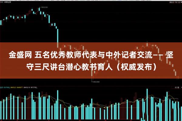 金盛网 五名优秀教师代表与中外记者交流—— 坚守三尺讲台潜心教书育人（权威发布）