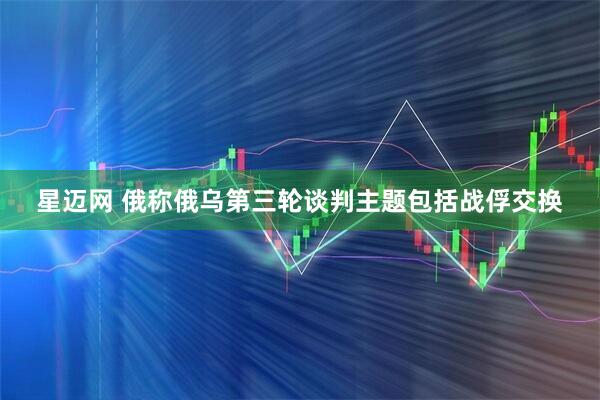 星迈网 俄称俄乌第三轮谈判主题包括战俘交换