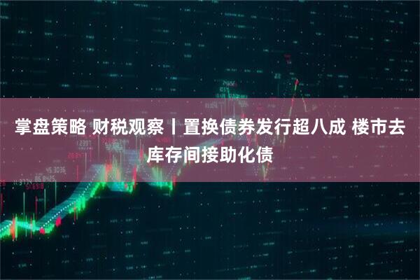 掌盘策略 财税观察丨置换债券发行超八成 楼市去库存间接助化债