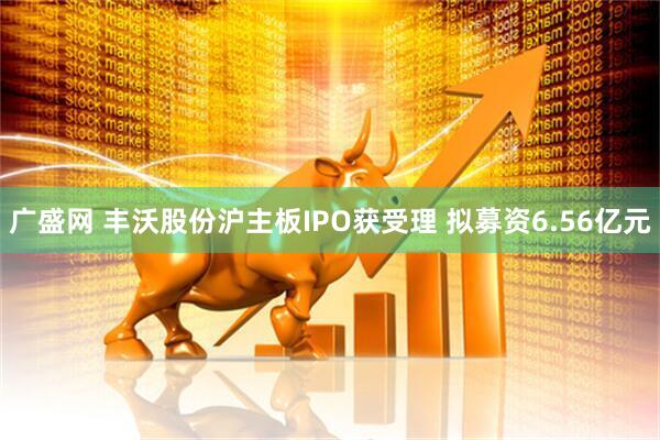 广盛网 丰沃股份沪主板IPO获受理 拟募资6.56亿元