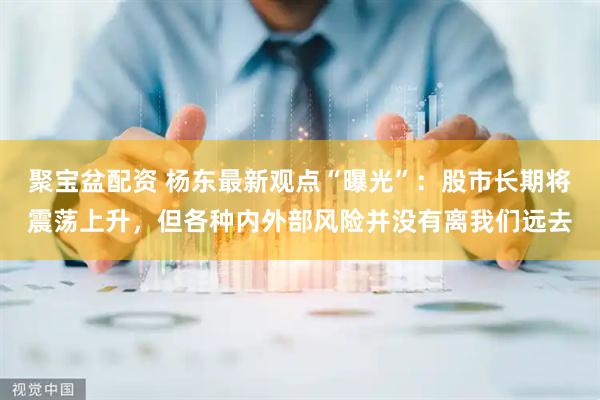 聚宝盆配资 杨东最新观点“曝光”：股市长期将震荡上升，但各种内外部风险并没有离我们远去