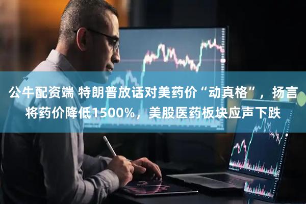 公牛配资端 特朗普放话对美药价“动真格”，扬言将药价降低1500%，美股医药板块应声下跌