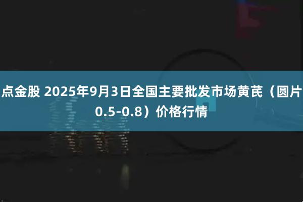 点金股 2025年9月3日全国主要批发市场黄芪（圆片0.5-0.8）价格行情