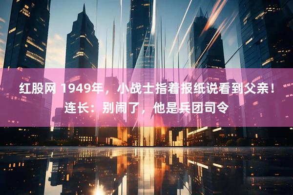 红股网 1949年，小战士指着报纸说看到父亲！连长：别闹了，他是兵团司令