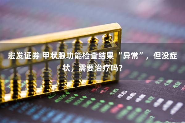 宏发证券 甲状腺功能检查结果 “异常”，但没症状，需要治疗吗？