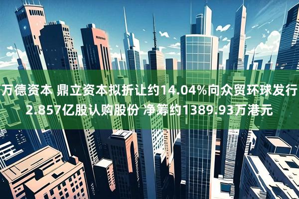 万德资本 鼎立资本拟折让约14.04%向众贸环球发行2.857亿股认购股份 净筹约1389.93万港元